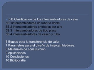  5 B Clasificación de los intercambiadores de calor
5B.1intercambiadores de tubería doble
5B.2 intercambiadores enfriados por aire
5B.3 intercambiadores de tipo placa
5B.4 intercambiadores de casco y tubo

6 Etapas para la transferencia de calor
7 Parámetros para el diseño de intercambiadores.
8 Materiales de construcción
9 Aplicaciones
10 Conclusiones
10 Bibliografía
 