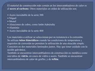 El material de construcción más común en los intercambiadores de calor es
el acero al carbono. Otros materiales en orden de utilización son:

• Acero inoxidable de la serie 300
• Níquel
• Monel
• Aleaciones de cobre, como latón Admiralty
• Aluminio
• Acero inoxidable de la serie 400

Los materiales a utilizar se seleccionan por su resistencia a la corrosión.
Se utilizan tubos bimetálicos cuando las condiciones de temperatura y
requisitos de corrosión no permiten la utilización de una aleación simple.
Consisten en dos materiales laminados juntos. Hay que tener cuidado con la
acción galvánica.
También se encuentran intercambiadores de construcción no metálica como
son tubos de vidrio, en casco de vidrio o acero. También se encuentran
intercambiadores de calor de grafito, y de teflón.
 