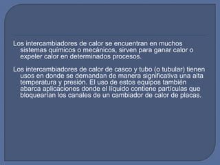 Los intercambiadores de calor se encuentran en muchos
  sistemas químicos o mecánicos, sirven para ganar calor o
  expeler calor en determinados procesos.
Los intercambiadores de calor de casco y tubo (o tubular) tienen
  usos en donde se demandan de manera significativa una alta
  temperatura y presión. El uso de estos equipos también
  abarca aplicaciones donde el líquido contiene partículas que
  bloquearían los canales de un cambiador de calor de placas.
 