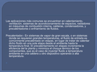 Las aplicaciones más comunes se encuentran en calentamiento,
  ventilación, sistemas de acondicionamiento de espacios, radiadores
  en máquinas de combustión interna, calderas, condensadores, y
  precalentadores o enfriamiento de fluidos.

Precalentador.- En sistemas de vapor de gran escala, o en sistemas
  donde se requieren grandes temperaturas, el fluido de entrada es
  comúnmente precalentado en etapas, en lugar de tratar de calentar
  dicho fluido en una sola etapa desde el ambiente hasta la
  temperatura final. El precalentamiento en etapas incrementa la
  eficiencia del la planta y minimiza el choque térmico de los
  componentes, que es el caso de inyectar fluido a temperatura
  ambiente en una caldera u otro dispositivo operando a alta
  temperatura.


 