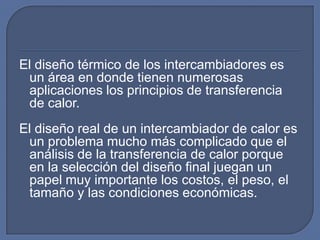 El diseño térmico de los intercambiadores es
 un área en donde tienen numerosas
 aplicaciones los principios de transferencia
 de calor.
El diseño real de un intercambiador de calor es
 un problema mucho más complicado que el
 análisis de la transferencia de calor porque
 en la selección del diseño final juegan un
 papel muy importante los costos, el peso, el
 tamaño y las condiciones económicas.
 