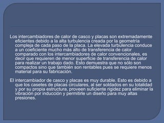 Los intercambiadores de calor de casco y placas son extremadamente
  eficientes debido a la alta turbulencia creada por la geometría
  compleja de cada paso de la placa. La elevada turbulencia conduce
  a un coeficiente mucho más alto de transferencia de calor
  comparado con los intercambiadores de calor convencionales, es
  decir que requieren de menor superficie de transferencia de calor
  para realizar un trabajo dado. Esto demuestra que no sólo son
  compactos sino que también son rentables pues se requiere menos
  material para su fabricación.
El intercambiador de casco y placas es muy durable. Esto es debido a
   que los casetes de placas circulares, al ser soldados en su totalidad
   y por su propia estructura, proveen suficiente rigidez para eliminar la
   vibración por inducción y permitirle un diseño para muy altas
   presiones.
 