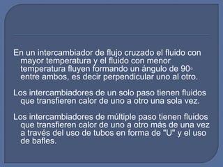 En un intercambiador de flujo cruzado el fluido con
 mayor temperatura y el fluido con menor
 temperatura fluyen formando un ángulo de 90◦
 entre ambos, es decir perpendicular uno al otro.
Los intercambiadores de un solo paso tienen fluidos
  que transfieren calor de uno a otro una sola vez.
Los intercambiadores de múltiple paso tienen fluidos
  que transfieren calor de uno a otro más de una vez
  a través del uso de tubos en forma de "U" y el uso
  de bafles.
 