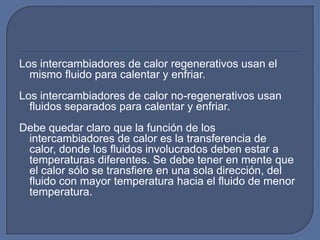 Los intercambiadores de calor regenerativos usan el
  mismo fluido para calentar y enfriar.
Los intercambiadores de calor no-regenerativos usan
  fluidos separados para calentar y enfriar.
Debe quedar claro que la función de los
 intercambiadores de calor es la transferencia de
 calor, donde los fluidos involucrados deben estar a
 temperaturas diferentes. Se debe tener en mente que
 el calor sólo se transfiere en una sola dirección, del
 fluido con mayor temperatura hacia el fluido de menor
 temperatura.
 