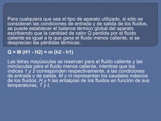 Para cualquiera que sea el tipo de aparato utilizado, si sólo se
consideran las condiciones de entrada y de salida de los fluidos,
se puede establecer el balance térmico global del aparato
escribiendo que la cantidad de calor Q perdida por el fluido
caliente es igual a la que gana el fluido menos caliente, si se
desprecian las pérdidas térmicas.
Q = M (H1 - H2) = m (h2 - h1)
Las letras mayúsculas se reservan para el fluido caliente y las
minúsculas para el fluido menos caliente, mientras que los
índices 1 y 2 corresponden respectivamente, a las condiciones
de entrada y de salida. M y m representan los caudales másicos
de los fluidos; H y h las entalpías de los fluidos en función de sus
temperaturas, T y t.
 