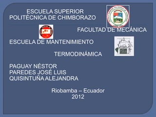 ESCUELA SUPERIOR
POLITÉCNICA DE CHIMBORAZO

                    FACULTAD DE MECÁNICA

ESCUELA DE MANTENIMIENTO

            TERMODINÁMICA

PAGUAY NÉSTOR
PAREDES JOSÉ LUIS
QUISINTUÑA ALEJANDRA

            Riobamba – Ecuador
                  2012
 