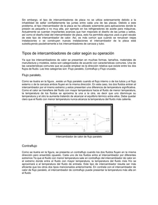 Sin embargo, el tipo de intercambiadores de placa no se utiliza extensamente debido a la
inhabilidad de sellar confiablemente las juntas entre cada una de las placas. Debido a este
problema, el tipo intercambiador de la placa se ha utilizado solamente para aplicaciones donde la
presión es pequeña o no muy alta, por ejemplo en los refrigeradores de aceite para máquinas.
Actualmente se cuentan importantes avances que han mejorado el diseño de las juntas y sellos,
así como el diseño total del intercambiador de placa, esto ha permitido algunos usos a gran escala
de este tipo de intercambiador de calor. Así, es más común que cuando se renuevan viejas
instalaciones o se construyen nuevas instalaciones el intercambiador de la placa está
substituyendo paulatinamente a los intercambiadores de carcaza y tubo.


Tipos de intercambiadores de calor según su operación
Ya que los intercambiadores de calor se presentan en muchas formas, tamaños, materiales de
manufactura y modelos, estos son categorizados de acuerdo con características comunes. Una de
las características comunes que se puede emplear es la dirección relativa que existe entre los dos
flujos de fluido. Las tres categorías son: Flujo paralelo, Contraflujo y Flujo cruzado.

Flujo paralelo.
Como se ilustra en la figura , existe un flujo paralelo cuando el flujo interno o de los tubos y el flujo
externo o de la carcaza ambos fluyen en la misma dirección. En este caso, los dos fluidos entran al
intercambiador por el mismo extremo y estos presentan una diferencia de temperatura significativa.
Como el calor se transfiere del fluido con mayor temperatura hacia el fluido de menor temperatura,
la temperatura de los fluidos se aproxima la una a la otra, es decir que uno disminuye su
temperatura y el otro la aumenta tratando de alcanzar el equilibrio térmico entre ellos. Debe quedar
claro que el fluido con menor temperatura nunca alcanza la temperatura del fluido más caliente.




                               Intercambiador de calor de flujo paralelo


Contraflujo
Como se ilustra en la figura, se presenta un contraflujo cuando los dos fluidos fluyen en la misma
dirección pero ensentido opuesto. Cada uno de los fluidos entra al intercambiador por diferentes
extremos Ya que el fluido con menor temperatura sale en contraflujo del intercambiador de calor en
el extremo donde entra el fluido con mayor temperatura, la temperatura del fluido más frío se
aproximará a al temperatura del fluido de entrada. Este tipo de intercambiador resulta ser más
eficiente que los otros dos tipos mencionados anteriormente. En contrate con el intercambiador de
calor de flujo paralelo, el intercambiador de contraflujo puede presentar la temperatura más alta en
el fluido
 