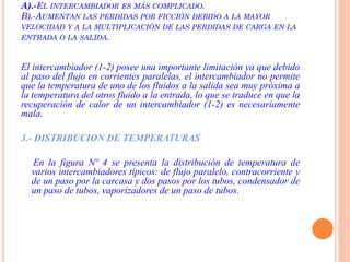 A).-EL INTERCAMBIADOR ES MÁS COMPLICADO.
B).-AUMENTAN LAS PERDIDAS POR FICCIÓN DEBIDO A LA MAYOR
VELOCIDAD Y A LA MULTIPLICACIÓN DE LAS PERDIDAS DE CARGA EN LA
ENTRADA O LA SALIDA.
El intercambiador (1-2) posee una importante limitación ya que debido
al paso del flujo en corrientes paralelas, el intercambiador no permite
que la temperatura de uno de los fluidos a la salida sea muy próxima a
la temperatura del otros fluido a la entrada, lo que se traduce en que la
recuperación de calor de un intercambiador (1-2) es necesariamente
mala.
3.- DISTRIBUCION DE TEMPERATURAS
En la figura Nº 4 se presenta la distribución de temperatura de
varios intercambiadores típicos: de flujo paralelo, contracorriente y
de un paso por la carcasa y dos pasos por los tubos, condensador de
un paso de tubos, vaporizadores de un paso de tubos.
 