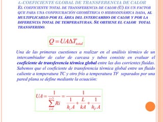 4.-COEFICIENTE GLOBAL DE TRANSFERENCIA DE CALOR
EL COEFICIENTE TOTAL DE TRANSFERENCIA DE CALOR (U) ES UN FACTOR
QUE PARA UNA CONFIGURACIÓN GEOMÉTRICA O HIDRODINÁMICA DADA, AL
MULTIPLICARLO POR EL ÁREA DEL INTERCAMBIO DE CALOR Y POR LA
DIFERENCIA TOTAL DE TEMPERATURAS. SE OBTIENE EL CALOR TOTAL
TRANSFERIDO.
totalQ UA T 
Una de las primeras cuestiones a realizar en el análisis térmico de un
intercambiador de calor de carcasa y tubos consiste en evaluar el
coeficiente de transferencia térmica global entre las dos corrientes fluidas.
Sabemos que el coeficiente de transferencia térmica global entre un fluido
caliente a temperatura TC y otro frío a temperatura TF separados por una
pared plana se define mediante la ecuación:
3
1
1 1
1 1i
i c F
UA
L
Ri
h A kA h A


 
 
 