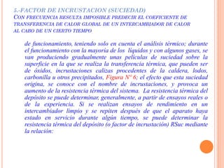 5.-FACTOR DE INCRUSTACION (SUCIEDAD)
CON FRECUENCIA RESULTA IMPOSIBLE PREDECIR EL COEFICIENTE DE
TRANSFERENCIA DE CALOR GLOBAL DE UN INTERCAMBIADOR DE CALOR
AL CABO DE UN CIERTO TIEMPO
de funcionamiento, teniendo solo en cuenta el análisis térmico; durante
el funcionamiento con la mayoría de los líquidos y con algunos gases, se
van produciendo gradualmente unas películas de suciedad sobre la
superficie en la que se realiza la transferencia térmica, que pueden ser
de óxidos, incrustaciones calizas procedentes de la caldera, lodos,
carbonilla u otros precipitados, Figura Nº 6; el efecto que esta suciedad
origina, se conoce con el nombre de incrustaciones, y provoca un
aumento de la resistencia térmica del sistema. La resistencia térmica del
depósito se puede determinar, generalmente, a partir de ensayos reales o
de la experiencia. Si se realizan ensayos de rendimiento en un
intercambiador limpio y se repiten después de que el aparato haya
estado en servicio durante algún tiempo, se puede determinar la
resistencia térmica del depósito (o factor de incrustación) RSuc mediante
la relación:
 