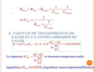 .
6. CALCULO DE TRANSFERENCIA DE
CALOR EN UN INTERCAMBIADOR DE
CALOR.
1 1
1
1
Sucio Func Limpio
Func Limpio
Fun
Sucio
Limpio
R R R
U U
U
R
U
   
 

2 1
1 2
2
1
( ) ( )
1
C PC C C
T T
Q m C T T UA UA LMTD
T
n
T
  
   


2 1
ML
2
1
ML
La expresion se denomina temperatura media
logaritmica ó , (logarithmic mean
ΔT -ΔT
ΔT
ΔT
1n
ΔT
ΔT ( temperaturedifferLMT )D) ence

 