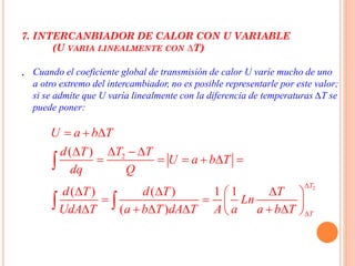 7. INTERCANBIADOR DE CALOR CON U VARIABLE
(U VARIA LINEALMENTE CON ∆T)
. Cuando el coeficiente global de transmisión de calor U varíe mucho de uno
a otro extremo del intercambiador, no es posible representarle por este valor;
si se admite que U varía linealmente con la diferencia de temperaturas ∆T se
puede poner:
2
2( )
( ) ( ) 1 1
( )
T
T
U a b T
T Td T
U a b T
dq Q
d T d T T
Ln
UdA T a b T dA T A a a b T


  
  
     
   
   
      

 
 