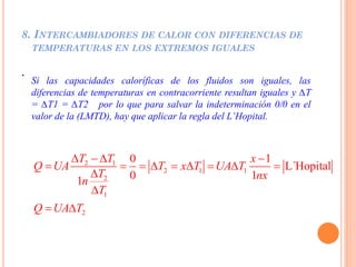 8. INTERCAMBIADORES DE CALOR CON DIFERENCIAS DE
TEMPERATURAS EN LOS EXTREMOS IGUALES
.
Si las capacidades caloríficas de los fluidos son iguales, las
diferencias de temperaturas en contracorriente resultan iguales y ∆T
= ∆T1 = ∆T2 por lo que para salvar la indeterminación 0/0 en el
valor de la (LMTD), hay que aplicar la regla del L’Hopital.
2 1
2 1 1
2
1
2
0 1
L´Hopital
0 11
T T x
Q UA T x T UA T
T nxn
T
Q UA T
   
        


 
 