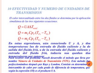 10 EFECTIVIDAD Y NUMERO DE UNIDADES DE
TRANSMISION
El calor intercambiado entre los dos fluidos se determina por la aplicación
simultánea de las tres siguientes ecuaciones.
En estas expresiones, aún conociendo U y A, y dos
temperaturas: las de entrada de fluido caliente y la de
salida del fluido frió, o de la entrada del fluido caliente y
entrada del fluido frió, todavía nos quedan dos
temperaturas por conocer
( )
( )
total
F F Fs Fe
C C Ce Cs
Q UA T
Q m Cp T T
Q m Cp T T
 
 
 
Para resolver este problema Nusselt desarrollo el método que lleva por
nombre Número de Unidades de Transmisión (NTU). Este método fue
perfeccionándose después por Kays y London. Consiste en determinar el
intercambio de calor por cada grado de diferencia de temperatura, que
según la expresión (18) es el producto UA.
 