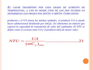 EL CALOR TRASMITIDO POR CADA GRADO DE AUMENTO DE
TEMPERATURA, A UNO (O DESDE UNO) DE LOS DOS FLUIDOS LO
DETERMINAN LOS PRODUCTOS MCCPC O MFCPF. COMO ESTOS
productos y el UA tienen las mismas unidades, el producto UA se puede
hacer adimensional dividiendo por (mCp). Así obtenemos un número que
expresa la capacidad de transmisión de calor del cambiador. El NTU se
define como el cociente entre UA y el producto mCp de menor valor.
min
..........................21
( )p
UA
NTU
mC

 