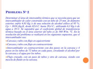 PROBLEMA Nº 2
Determinar el área de intercambio térmico que se necesita para que un
intercambiador de calor construido con un tubo de 25 mm. de diámetro
exterior, enfríe 6,93 Kg /s de una solución de alcohol etílico al 95 %,
Cp = 3810 j/kg.K, desde 65,6 C. hasta 39,4 C., utilizando 6,3 Kg./s de
agua a 10 C. Se supondrá que el coeficiente global de transferencia
térmica basado en el área exterior del tubo es de 568 W/m. °C. En la
resolución del problema se realizará en los siguientes supuestos, que el
intercambiador sea:
Carcasa y tubo con flujo en equicorriente
Carcasa y tubo con flujo en contracorriente
Intercambiador en contracorriente con dos pasos en la carcasa y 4
pasos en los tubos de 72 tubos en cada paso, circulando el alcohol por
la carcasa y el agua por los tubos.
Flujo cruzado, con un paso de tubos y otro de carcasa, siendo con
mezcla de fluido en la carcasa.
 