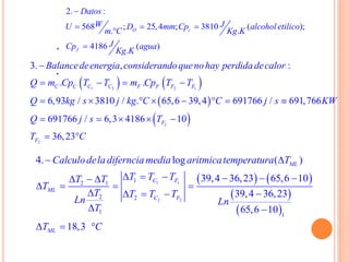2. :
568 ; 25,4 ; 3810 ( );
. .
4186 ( )
.
O c
f
Datos
W JU D mm Cp alcohol etilico
m C Kg K
JCp agua
Kg K

  

.
.
   
 
 
1 2 2 1
2
2
3. , :
. .
6,93 / 3810 / . 65,6 39,4 691766 / 691,766
691766 / 6,3 4186 10
36,23
C C C C F F F F
F
F
Balancedeenergia considerandoquenohay perdida decalor
Q m Cp T T m Cp T T
Q kg s j kg C C j s KW
Q j s T
T C

   
       
    
 
   
 
 
1 1
2 2
12 1
2 2
1 1
4. log ( )
39,4 36,23 65,6 10
39,4 36,23
65,6 10
18,3
ML
C F
ML
C F
ML
Calculodela diferncia media aritmicatemperatura T
T T TT T
T
T T T T
Ln Ln
T
T C
 
       
   
   
 
  
 