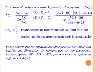.
.
   
 
 
1 2
2 1
12 1
2 2
1
2. log ( )
39,4 10 65,6 36,23
39,4 10
65,6 36,23
0
, las diferencias de temperaturas en los terminales s
0
ML
C F
ML
C F
ML
Calculodela diferncia media aritmica detemperatura T
T T TT T
T
T T T T
Ln Ln
T
T
 
       
   
   
 
  on
iguales , por lo queaparentemente serίa indeterminado
Puede ocurrir que las capacidades caloríficas de los fluidos son
iguales, las diferencias de temperaturas en contracorriente
resultan iguales, ΔT= ΔT1 = ΔT2, por que se ha de aplicar la
regla de L´Hôtipal.
 