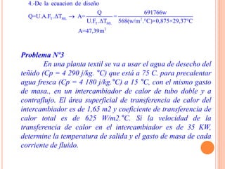 Problema Nº3
En una planta textil se va a usar el agua de desecho del
teñido (Cp = 4 290 j/kg. °C) que está a 75 C. para precalentar
agua fresca (Cp = 4 180 j/kg.°C) a 15 °C, con el mismo gasto
de masa., en un intercambiador de calor de tubo doble y a
contraflujo. El área superficial de transferencia de calor del
intercambiador es de 1,65 m2 y coeficiente de transferencia de
calor total es de 625 W/m2.°C. Si la velocidad de la
transferencia de calor en el intercambiador es de 35 KW,
determine la temperatura de salida y el gasto de masa de cada
corriente de fluido.
T ML 2
T ML
2
4.-De la ecuacion de diseño
Q 691766w
Q=U.A.F .ΔT A= =
U.F .ΔT 568(w/m .°C)×0,875×29,37°C
A=47,39m

 