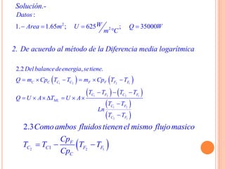 Solución.-
2. De acuerdo al método de la Diferencia media logarítmica
   
   
 
 
1 2 2 1
1 2 2 1
1 2
2 1
2.2 , .
C C C C F F F F
C F C F
ML
C F
C F
Del balancedeenergia setiene
Q m Cp T T m Cp T T
T T T T
Q U A T U A
T T
Ln
T T
     
  
      


 2 2 11
2.3
F
C C F F
C
Comoambos fluidostienenel mismo flujomasico
Cp
T T T T
Cp
  
2
2
:
1. 1.65 ; 625 ; 35000
Datos
WArea m U Q W
m C
   

 