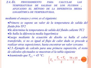 2.4.-EL PROCEDIMIENTO PARA CALCULAR LAS
TEMPERATURAS DE SALIDAS DE LOS FLUIDOS ,
APLICANDO EL MÉTODO DE LA DIFERENCIA MEDIA
LOGARÍTMICA DE TEMPERATURAS,
mediante el ensayo y error, es el siguiente:
Primero se supone un valor de la temperatura de salida del
fluido frío TF2
Se determina la temperatura de salida del fluido caliente TC2
Se halla la diferencia media logarítmica
Luego mediante la ecuación de diseño se halla el calor
transferido, si no es igual al flujo de calor dado se procede a
realizar otras suposiciones, hasta encontrar un valor cercano.
2.5.-Ejemplo de calculo para una primera suposición, el resto
de cálculos efectuados se muestran el la tabla siguiente
Asumiendo que TF2 = 45 °C;
1 1
2
75 15
45
2 2
C F
F
T T
T C
 
    
 
 