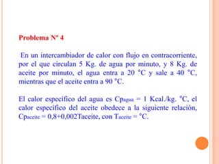 Problema Nº 4
En un intercambiador de calor con flujo en contracorriente,
por el que circulan 5 Kg. de agua por minuto, y 8 Kg. de
aceite por minuto, el agua entra a 20 °C y sale a 40 °C,
mientras que el aceite entra a 90 °C.
El calor específico del agua es Cpagua = 1 Kcal./kg. °C, el
calor específico del aceite obedece a la siguiente relación,
Cpaceite = 0,8+0,002Taceite, con Taceite = °C.
 