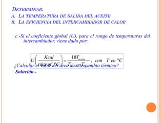 DETERMINAR:
A. LA TEMPERATURA DE SALIDA DEL ACEITE
B. LA EFICIENCIA DEL INTERCAMBIADOR DE CALOR
c.-Si el coeficiente global (U), para el rango de temperaturas del
intercambiador, viene dado por:
¿Calcular el valor del área de intercambio térmico?
Solución.-
2
10
,
min. .
aceite
aceite agua
TKcal
U con T en C
m C T T
 
  
  
 