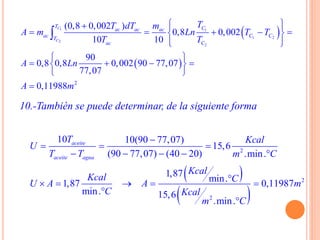  
 
1 1
1 2
2
2
2
(0,8 0,002 )
0,8 0,002
10 10
90
0,8 0,8 0,002 90 77,07
77,07
0,11988
C
C
T Cac ac ac
ac C CT
ac C
TT dT m
A m Ln T T
T T
A Ln
A m
   
     
  
 
    
 


10.-También se puede determinar, de la siguiente forma
 
 
2
2
2
10 10(90 77,07)
15,6
(90 77,07) (40 20) .min.
1,87
min.1,87 0,11987
min. 15,6
.min.
aceite
aceite agua
T Kcal
U
T T m C
Kcal
Kcal CU A A m
C Kcal
m C

  
    
    


 