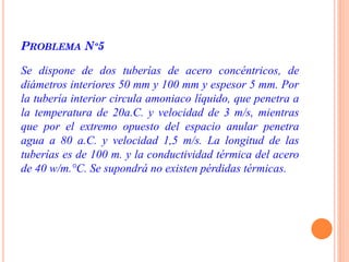 PROBLEMA Nº5
Se dispone de dos tuberías de acero concéntricos, de
diámetros interiores 50 mm y 100 mm y espesor 5 mm. Por
la tubería interior circula amoniaco líquido, que penetra a
la temperatura de 20a.C. y velocidad de 3 m/s, mientras
que por el extremo opuesto del espacio anular penetra
agua a 80 a.C. y velocidad 1,5 m/s. La longitud de las
tuberías es de 100 m. y la conductividad térmica del acero
de 40 w/m.°C. Se supondrá no existen pérdidas térmicas.
 