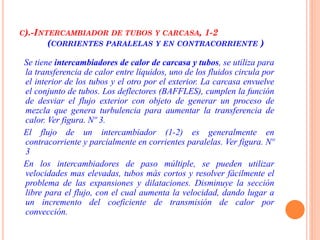 C).-INTERCAMBIADOR DE TUBOS Y CARCASA, 1-2
(CORRIENTES PARALELAS Y EN CONTRACORRIENTE )
Se tiene intercambiadores de calor de carcasa y tubos, se utiliza para
la transferencia de calor entre líquidos, uno de los fluidos circula por
el interior de los tubos y el otro por el exterior. La carcasa envuelve
el conjunto de tubos. Los deflectores (BAFFLES), cumplen la función
de desviar el flujo exterior con objeto de generar un proceso de
mezcla que genera turbulencia para aumentar la transferencia de
calor. Ver figura. Nº 3.
El flujo de un intercambiador (1-2) es generalmente en
contracorriente y parcialmente en corrientes paralelas. Ver figura. Nº
3
En los intercambiadores de paso múltiple, se pueden utilizar
velocidades mas elevadas, tubos más cortos y resolver fácilmente el
problema de las expansiones y dilataciones. Disminuye la sección
libre para el flujo, con el cual aumenta la velocidad, dando lugar a
un incremento del coeficiente de transmisión de calor por
convección.
 