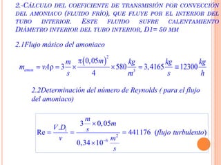 2.-CÁLCULO DEL COEFICIENTE DE TRANSMISIÓN POR CONVECCIÓN
DEL AMONIACO (FLUIDO FRÍO), QUE FLUYE POR EL INTERIOR DEL
TUBO INTERIOR. ESTE FLUIDO SUFRE CALENTAMIENTO
DIÁMETRO INTERIOR DEL TUBO INTERIOR, D1= 50 MM
2.1Flujo másico del amoniaco
 
2
3
0,05
ρ 3 580 3,4165 12300
4
amon
mm kg kg kg
m vA
s s hm

     
2.2Determinación del número de Reynolds ( para el flujo
del amoniaco)
1
2
6
3 0,05
.
Re 441176 ( )
0,34 10
m
m
V D s flujo turbulento
v m
s


  

 