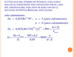 2.3 CÁLCULO DEL NÚMERO DE NUSSELT, PARA LUEGO
HALLAR EL COEFICIENTE POR CONVECCIÓN POR EL LADO
DEL AMONIACO (HI), PARA ESTO SE HARÁ USO DE LA
ECUACIÓN DE DITTUS-BOELTER, ESTE FLUIDO
sufre calentamiento.
   
0,8
0,8 0,4 1
2
1
0,023Re Pr ; 3 ( )
4 ( )
0,023 441176 2 995
995 0,5
9950
0,05 .
n
amon
amon
Nu n para enfriamiento
n para calentamiento
hi D
Nu
k
Nu k w
hi
D m K
 


  
 
  
 
