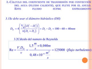 3.-CÁLCULO DEL COEFICIENTE DE TRANSMISIÓN POR CONVECCIÓN
DEL AGUA (FLUIDO CALIENTE), QUE FLUYE POR EL ANULO.
ESTE FLUIDO SUFRE ENFRIAMIENTO
3.1Se debe usar el diámetro hidráulico (DH)
 
 
2 2
3 2
3 2
3 2
44 100 60 40H
D D
D D D mm
D D
 
      
  
 
3.2Cálculo del numero de Reynolds
2
6
1,5 0,040
.
Re 125000 ( )
0,48 10
H
m
m
V D s flujo turbulento
v m
s


  

 