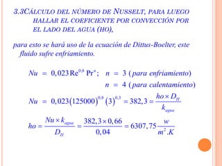 3.3CÁLCULO DEL NÚMERO DE NUSSELT, PARA LUEGO
HALLAR EL COEFICIENTE POR CONVECCIÓN POR
EL LADO DEL AGUA (HO),
para esto se hará uso de la ecuación de Dittus-Boelter, este
fluido sufre enfriamiento.
   
0,8
0,8 0,3
2
0,023Re Pr ; 3 ( )
4 ( )
0,023 125000 3 382,3
382,3 0,66
6307,75
0,04 .
n
H
agua
agua
H
Nu n para enfriamiento
n para calentamiento
ho D
Nu
k
Nu k w
ho
D m K
 


  
 
  
 