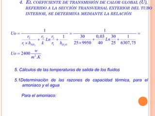 3 2
2 2 2
1 1
2
1 1
30 0,03 30 11
25 9950 40 25 6307,75
2400
.
NH H O
Uo
r r r
LnLn
r h k r h
w
Uo
m K
  
  


4. EL COEFICIENTE DE TRANSMISIÓN DE CALOR GLOBAL (U),
REFERIDO A LA SECCIÓN TRANSVERSAL EXTERIOR DEL TUBO
INTERIOR, SE DETERMINA MEDIANTE LA RELACIÓN
5. Cálculos de las temperaturas de salida de los fluidos
5.1Determinación de las razones de capacidad térmica, para el
amoniaco y el agua
Para el amoniaco:
 