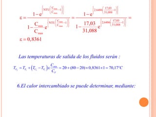 Las temperaturas de salida de los fluidos serán :
 2 1 1 1
min
20 (80 20) 0,8361 1 70,17F F C F
F
C
T T T T C
C
          
6.El calor intercambiado se puede determinar, mediante:
min
max
min
max
C 17,03
NTU 1 2.6486 1
C 31,088
17,03C
2,6486 1NTU 1
31,088Cmin
max
1 e 1 e
17,03C
1 e1 e
31,088C
0,8361
              
         
               
      
 
   

 
 