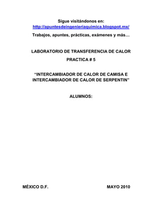 Sigue visitándonos en:
http://apuntesdeingenieriaquimica.blogspot.mx/
Trabajos, apuntes, prácticas, exámenes y más…

LABORATORIO DE TRANSFERENCIA DE CALOR
PRACTICA # 5
“INTERCAMBIADOR DE CALOR DE CAMISA E
INTERCAMBIADOR DE CALOR DE SERPENTIN”

ALUMNOS:

MÉXICO D.F.

MAYO 2010

 