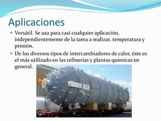 Aplicaciones 
 Versátil. Se usa para casi cualquier aplicación, 
independientemente de la tarea a realizar, temperatura y 
presión. 
 De los diversos tipos de intercambiadores de calor, éste es 
el más utilizado en las refinerías y plantas químicas en 
general. 
 