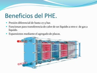Beneficios del PHE. 
 Presión diferencial de hasta 27.5 bar. 
 Funcionan para transferencia de calor de un liquido a otro o de gas a 
liquido. 
 Expansiones mediante el agregado de placas. 
 