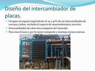 Diseño del intercambiador de 
placas. 
 Ocupan un espacio equivalente al 20 y 50% de un intercambiador de 
carcasa y tubos, incluido el espacio de mantenimiento y servicio. 
 Intercambiador de calor mas compacto del mercado. 
 Peso mas liviano y por lo tanto transporte y montaje menos costoso. 
 