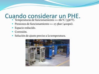 Cuando considerar un PHE.  Temperaturas de funcionamiento <= 180°C (356°F). 
 Presiones de funcionamiento <= 27.5bar (400psi). 
 Espacio reducido. 
 Corrosión. 
 Solución de ajuste preciso a la temperatura. 
 