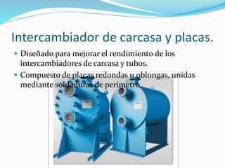 Intercambiador de carcasa y placas. 
 Diseñado para mejorar el rendimiento de los 
intercambiadores de carcasa y tubos. 
 Compuesto de placas redondas u oblongas, unidas 
mediante soldaduras de perímetro. 
 