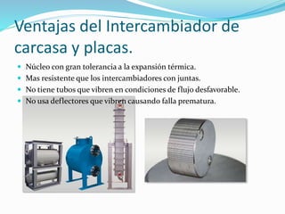 Ventajas del Intercambiador de 
carcasa y placas. 
 Núcleo con gran tolerancia a la expansión térmica. 
 Mas resistente que los intercambiadores con juntas. 
 No tiene tubos que vibren en condiciones de flujo desfavorable. 
 No usa deflectores que vibren causando falla prematura. 
 