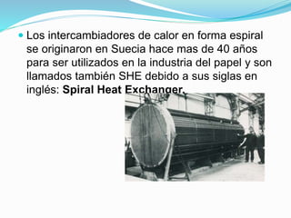  Los intercambiadores de calor en forma espiral 
se originaron en Suecia hace mas de 40 años 
para ser utilizados en la industria del papel y son 
llamados también SHE debido a sus siglas en 
inglés: Spiral Heat Exchanger. 
 