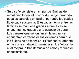  Su diseño consiste en un par de láminas de 
metal enrolladas alrededor de un eje formando 
pasajes paralelos en espiral por entre los cuales 
fluye cada sustancia. El espaciamiento entre las 
láminas se mantiene gracias a que éstas se 
encuentran soldadas a una especie de paral. 
Los canales que se forman en la espiral se 
encuentran cerrados en los extremos para que 
los fluidos no se mezclen. El fluir continuamente 
entre curvas induce turbulencia en los fluidos, lo 
cual mejora la transferencia de calor y reduce el 
ensuciamiento. 
 