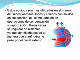  Estos equipos son muy utilizados en el manejo 
de fluidos viscosos, lodos y líquidos con sólidos 
en suspensión, así como también en 
operaciones de condensación 
y vaporización. Raras veces 
se requiere de aislantes, 
ya que son diseñados de tal 
manera que el refrigerante 
pase por el canal externo. 
 