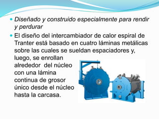  Diseñado y construido especialmente para rendir 
y perdurar 
 El diseño del intercambiador de calor espiral de 
Tranter está basado en cuatro láminas metálicas 
sobre las cuales se sueldan espaciadores y, 
luego, se enrollan 
alrededor del núcleo 
con una lámina 
continua de grosor 
único desde el núcleo 
hasta la carcasa. 
 