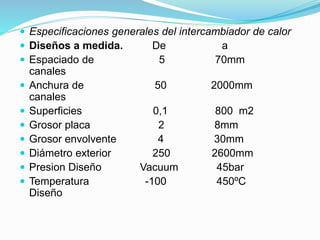  Especificaciones generales del intercambiador de calor 
 Diseños a medida. De a 
 Espaciado de 5 70mm 
canales 
 Anchura de 50 2000mm 
canales 
 Superficies 0,1 800 m2 
 Grosor placa 2 8mm 
 Grosor envolvente 4 30mm 
 Diámetro exterior 250 2600mm 
 Presion Diseño Vacuum 45bar 
 Temperatura -100 450ºC 
Diseño 
 