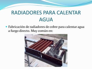 RADIADORES PARA CALENTAR 
AGUA 
 Fabricación de radiadores de cobre para calentar agua 
a fuego directo. Muy común en: 
 