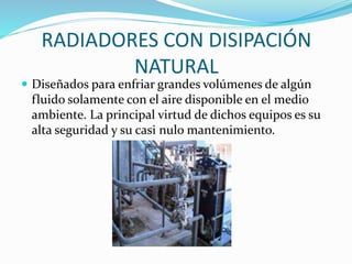RADIADORES CON DISIPACIÓN 
NATURAL 
 Diseñados para enfriar grandes volúmenes de algún 
fluido solamente con el aire disponible en el medio 
ambiente. La principal virtud de dichos equipos es su 
alta seguridad y su casi nulo mantenimiento. 
 